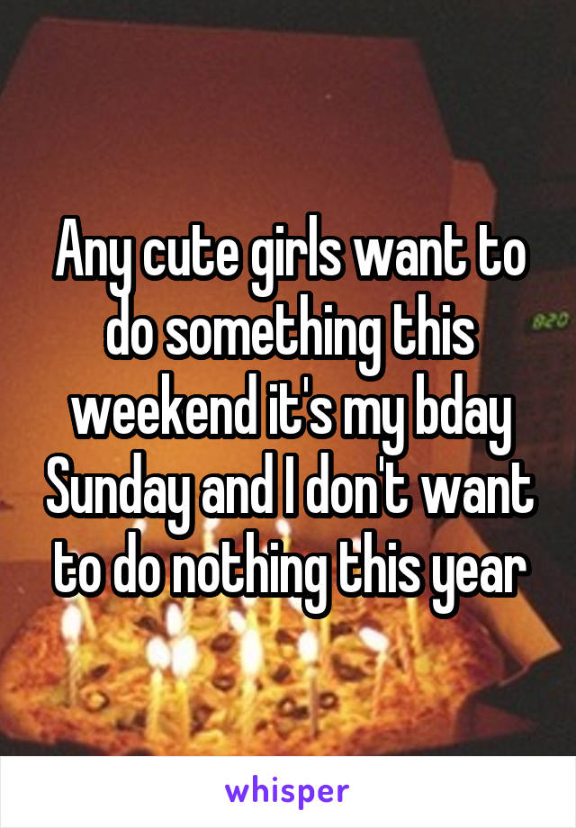 Any cute girls want to do something this weekend it's my bday Sunday and I don't want to do nothing this year