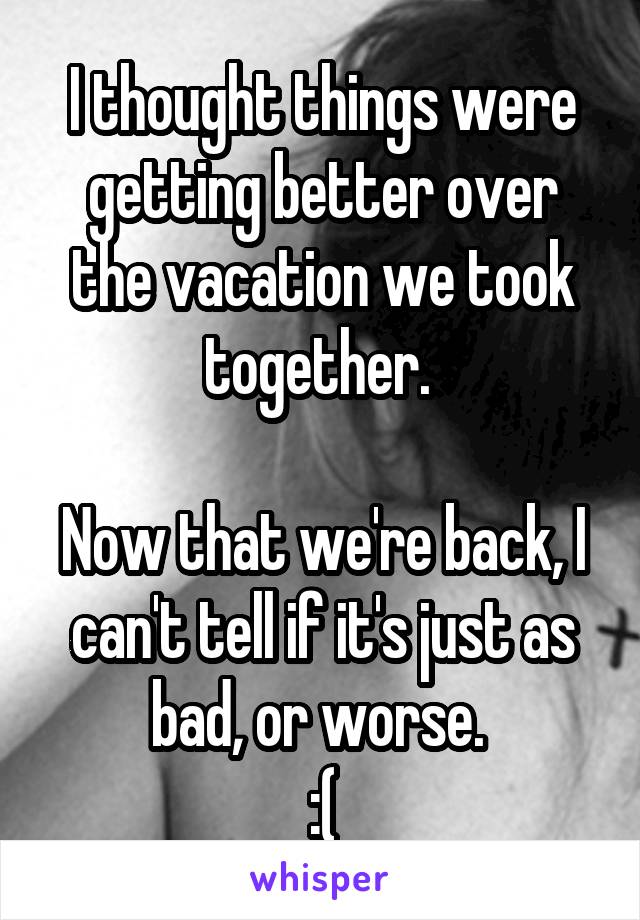 I thought things were getting better over the vacation we took together. 

Now that we're back, I can't tell if it's just as bad, or worse. 
:(