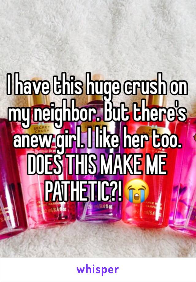 I have this huge crush on my neighbor. But there's anew girl. I like her too. DOES THIS MAKE ME PATHETIC?!😭