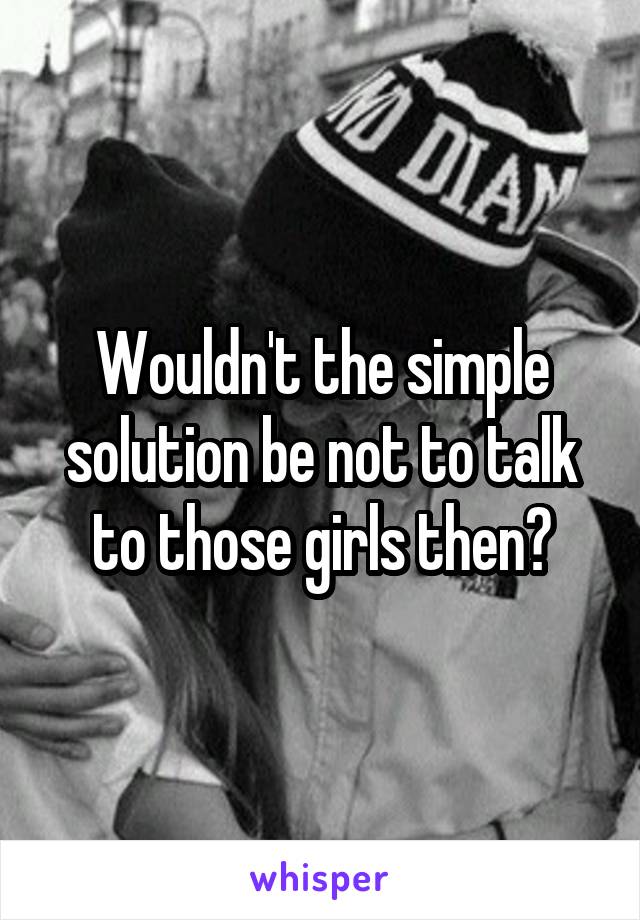 Wouldn't the simple solution be not to talk to those girls then?