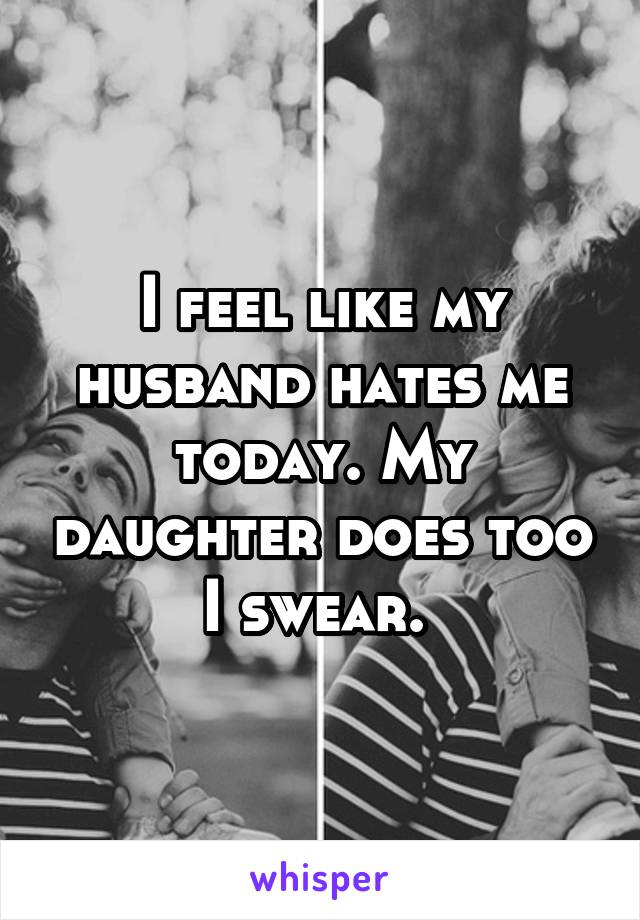 I feel like my husband hates me today. My daughter does too I swear. 