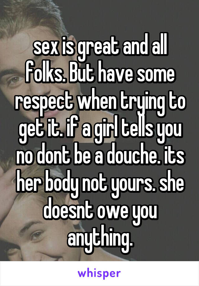 sex is great and all folks. But have some respect when trying to get it. if a girl tells you no dont be a douche. its her body not yours. she doesnt owe you anything.