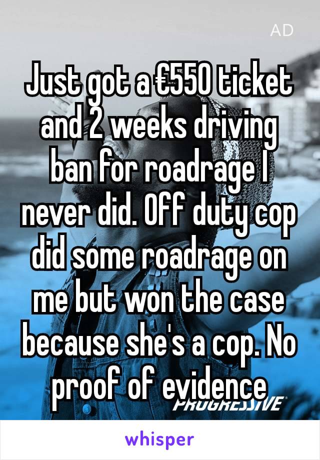 Just got a €550 ticket and 2 weeks driving ban for roadrage I never did. Off duty cop did some roadrage on me but won the case because she's a cop. No proof of evidence