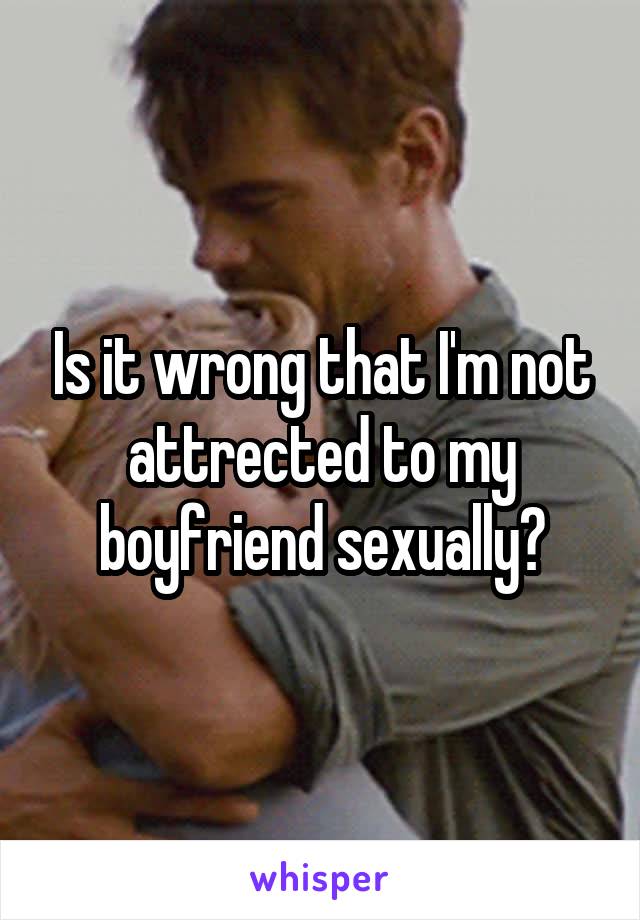 Is it wrong that I'm not attrected to my boyfriend sexually?