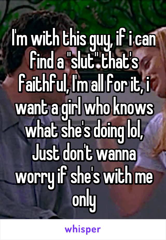 I'm with this guy, if i can find a "slut" that's faithful, I'm all for it, i want a girl who knows what she's doing lol, Just don't wanna worry if she's with me only