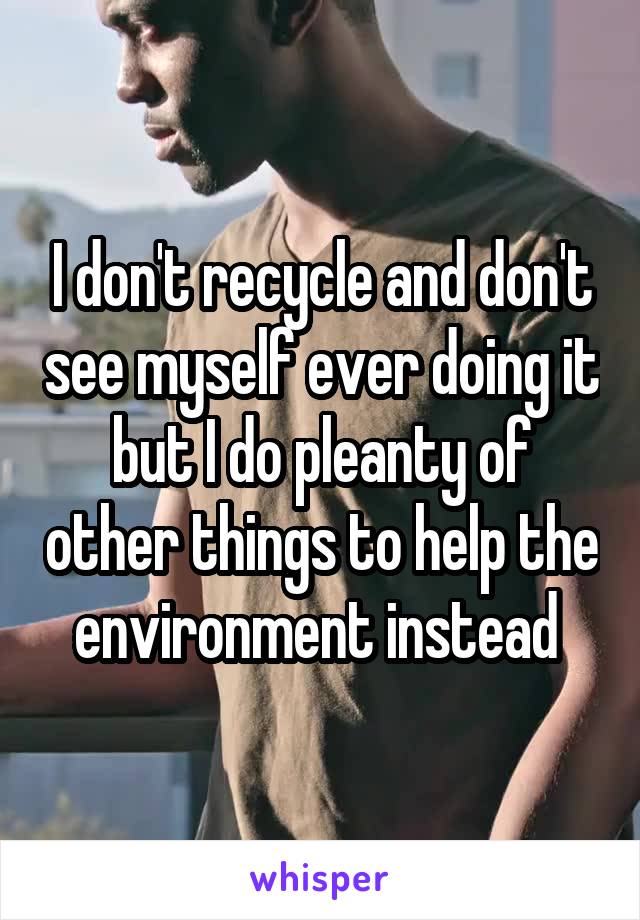 I don't recycle and don't see myself ever doing it but I do pleanty of other things to help the environment instead 