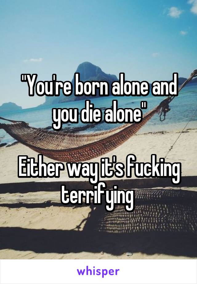 "You're born alone and you die alone"

Either way it's fucking terrifying 