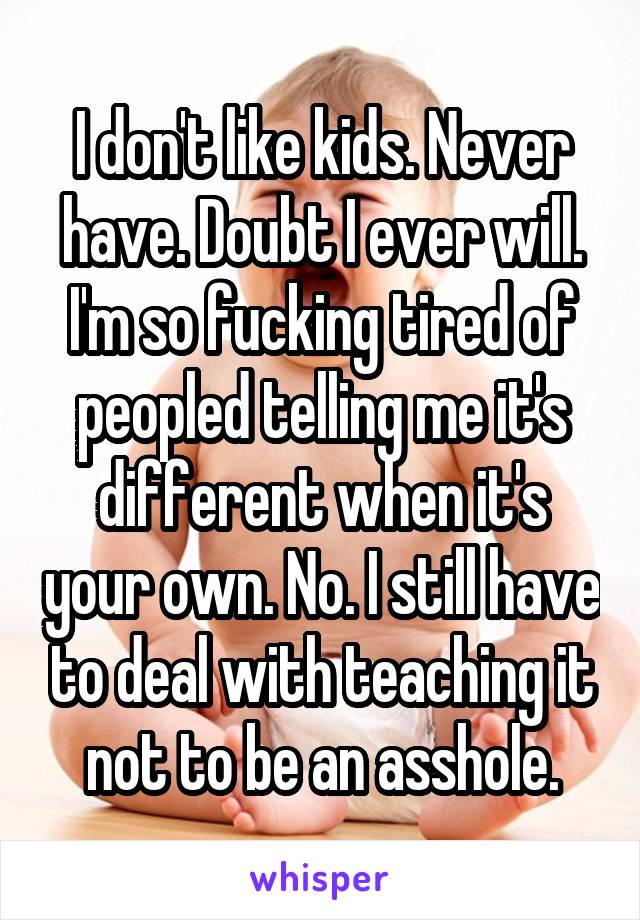 I don't like kids. Never have. Doubt I ever will. I'm so fucking tired of peopled telling me it's different when it's your own. No. I still have to deal with teaching it not to be an asshole.