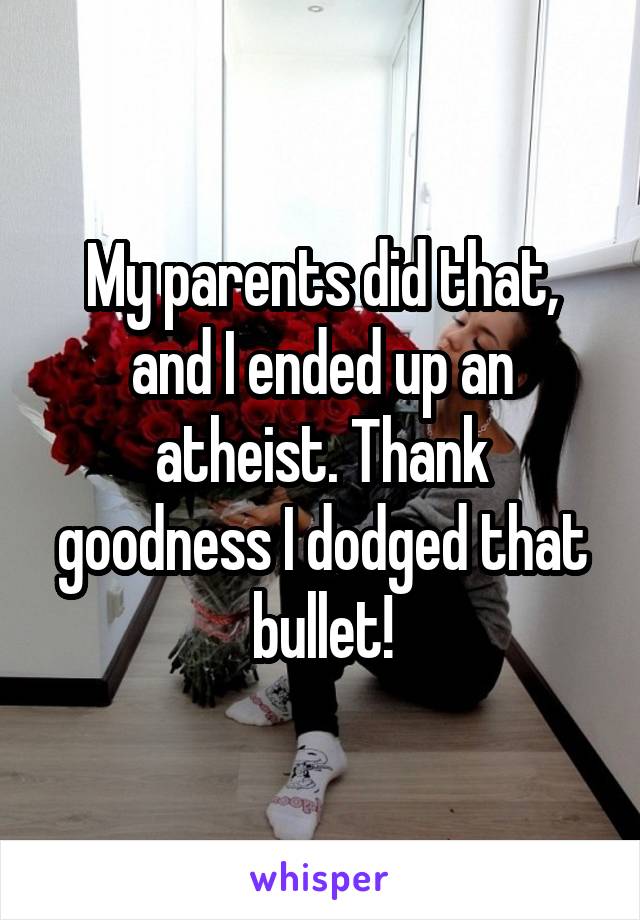 My parents did that, and I ended up an atheist. Thank goodness I dodged that bullet!