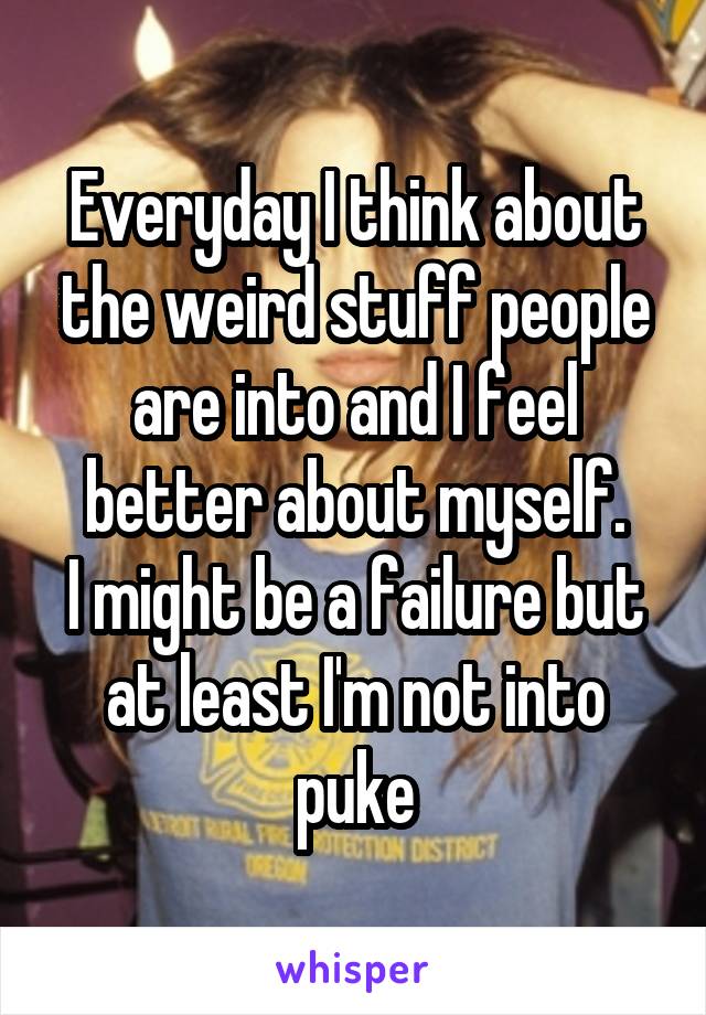 Everyday I think about the weird stuff people are into and I feel better about myself.
I might be a failure but at least I'm not into puke