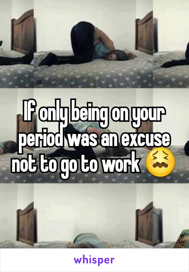 If only being on your period was an excuse not to go to work 😖