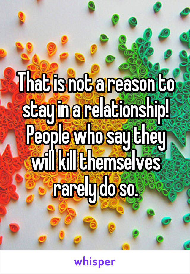 That is not a reason to stay in a relationship! People who say they will kill themselves rarely do so.