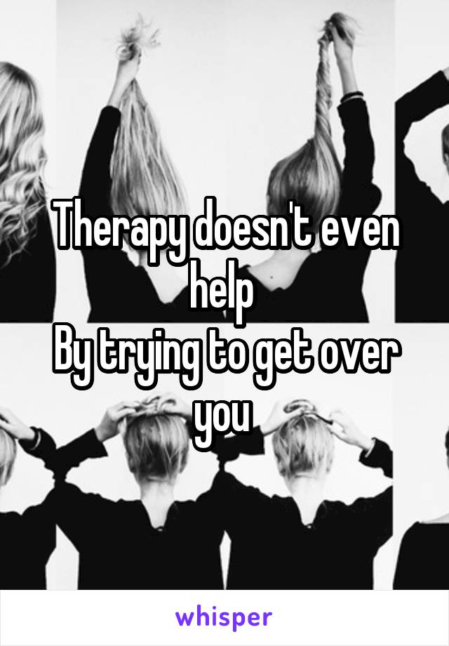 Therapy doesn't even help 
By trying to get over you 