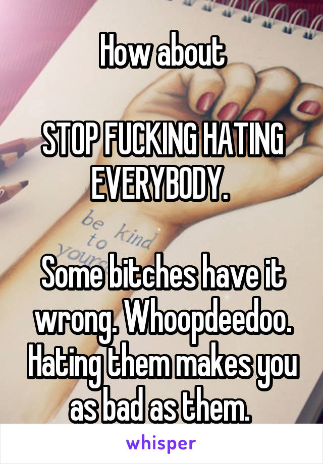 How about

STOP FUCKING HATING EVERYBODY. 

Some bitches have it wrong. Whoopdeedoo. Hating them makes you as bad as them. 