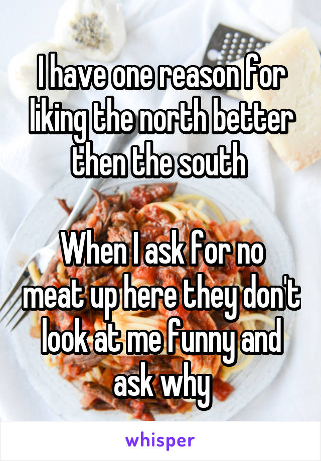 I have one reason for liking the north better then the south 

When I ask for no meat up here they don't look at me funny and ask why