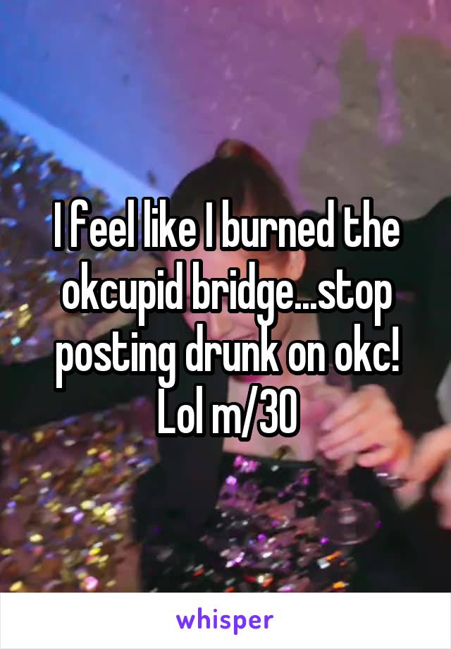 I feel like I burned the okcupid bridge...stop posting drunk on okc! Lol m/30