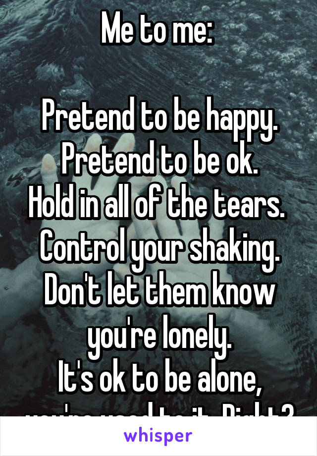 Me to me: 

Pretend to be happy. Pretend to be ok.
Hold in all of the tears. 
Control your shaking.
Don't let them know you're lonely.
It's ok to be alone, you're used to it. Right?