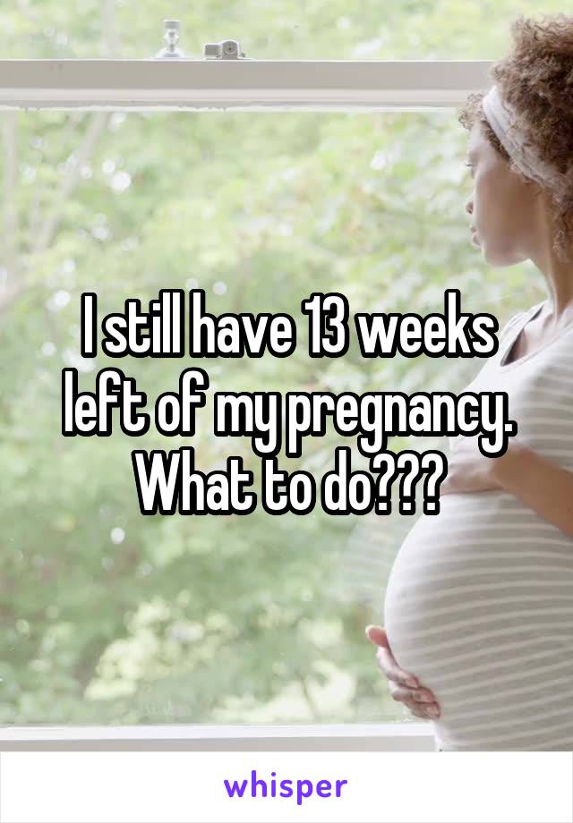 I still have 13 weeks left of my pregnancy. What to do???