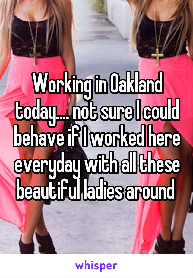 Working in Oakland today.... not sure I could behave if I worked here everyday with all these beautiful ladies around 