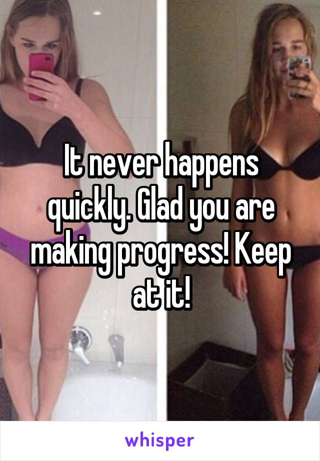 It never happens quickly. Glad you are making progress! Keep at it!