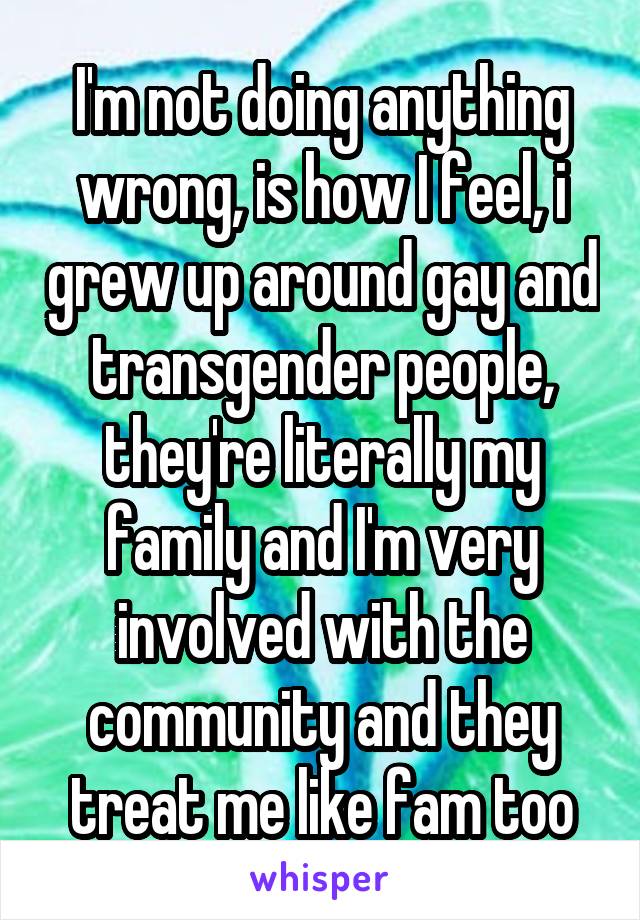 I'm not doing anything wrong, is how I feel, i grew up around gay and transgender people, they're literally my family and I'm very involved with the community and they treat me like fam too