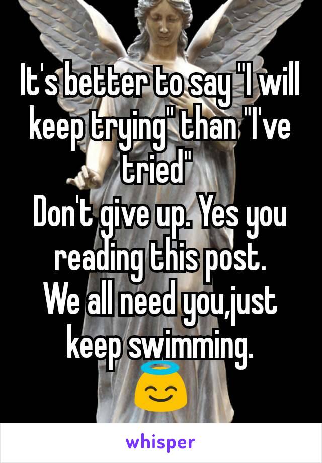 It's better to say "I will keep trying" than "I've tried" 
Don't give up. Yes you reading this post.
We all need you,just keep swimming.
😇