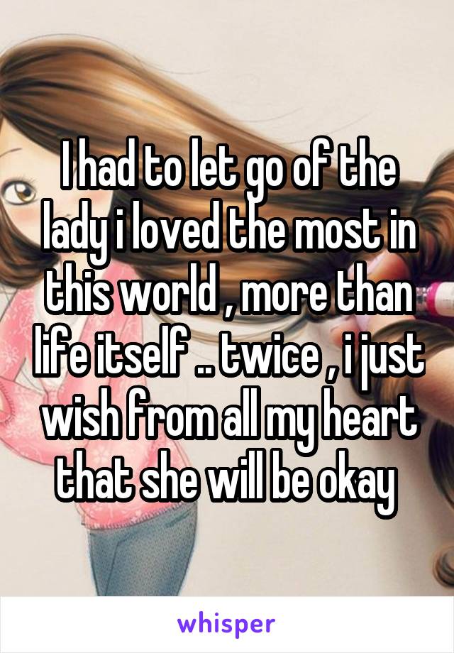 I had to let go of the lady i loved the most in this world , more than life itself .. twice , i just wish from all my heart that she will be okay 