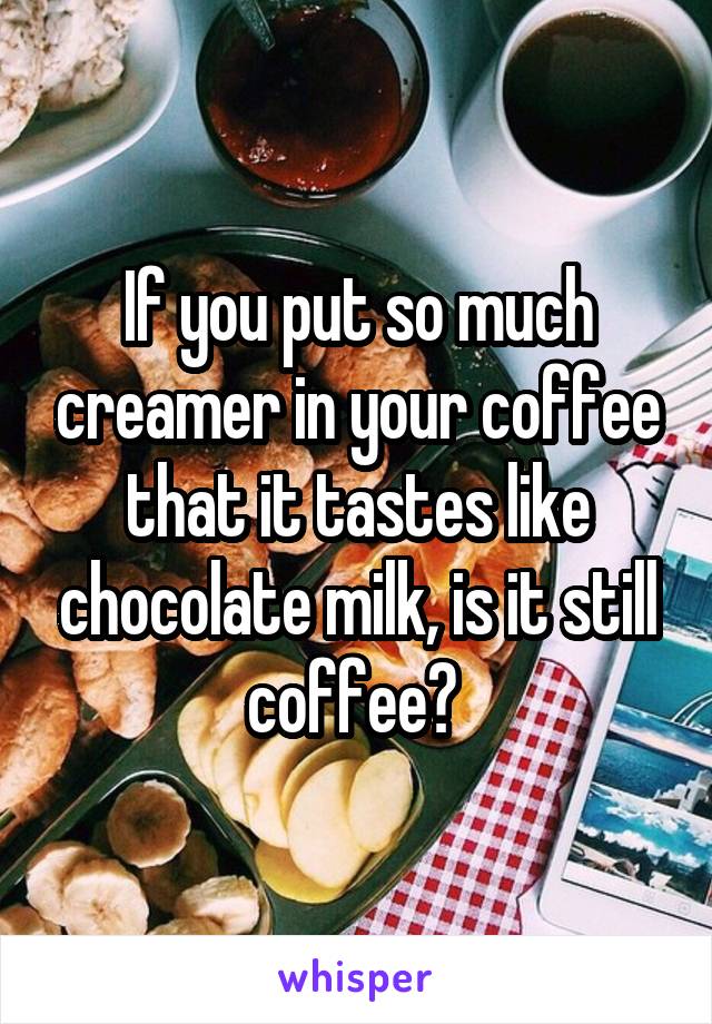 If you put so much creamer in your coffee that it tastes like chocolate milk, is it still coffee? 