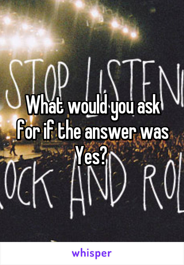 What would you ask for if the answer was Yes? 