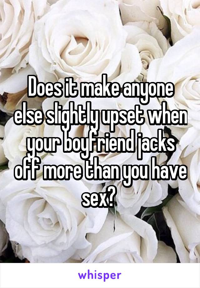 Does it make anyone else slightly upset when your boyfriend jacks off more than you have sex? 