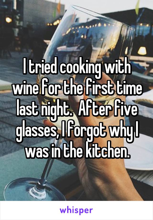 I tried cooking with wine for the first time last night.  After five glasses, I forgot why I was in the kitchen.