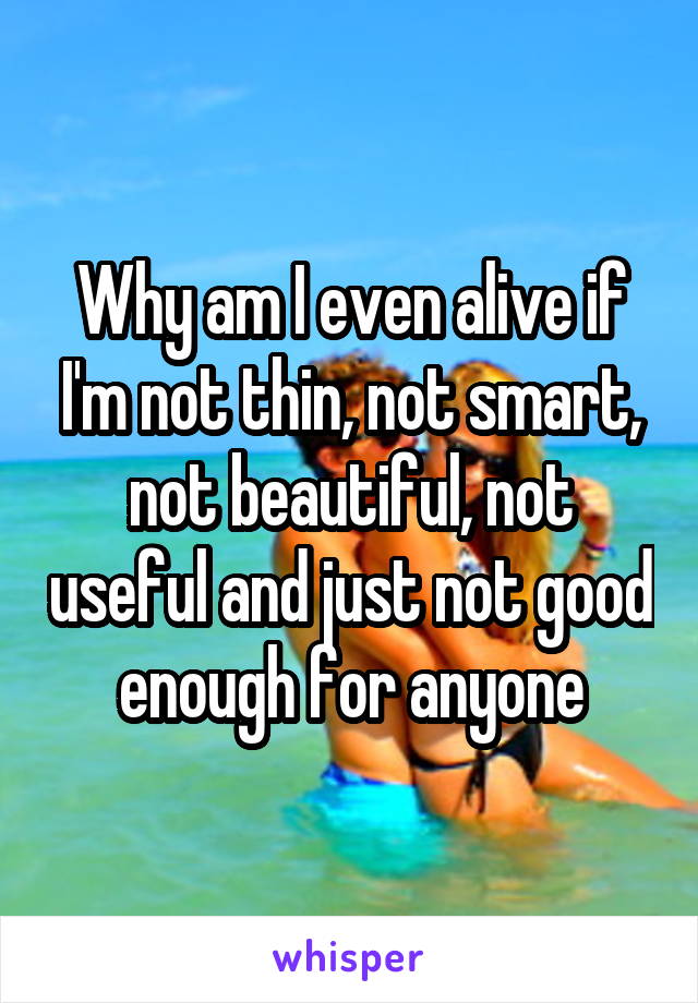 Why am I even alive if I'm not thin, not smart, not beautiful, not useful and just not good enough for anyone