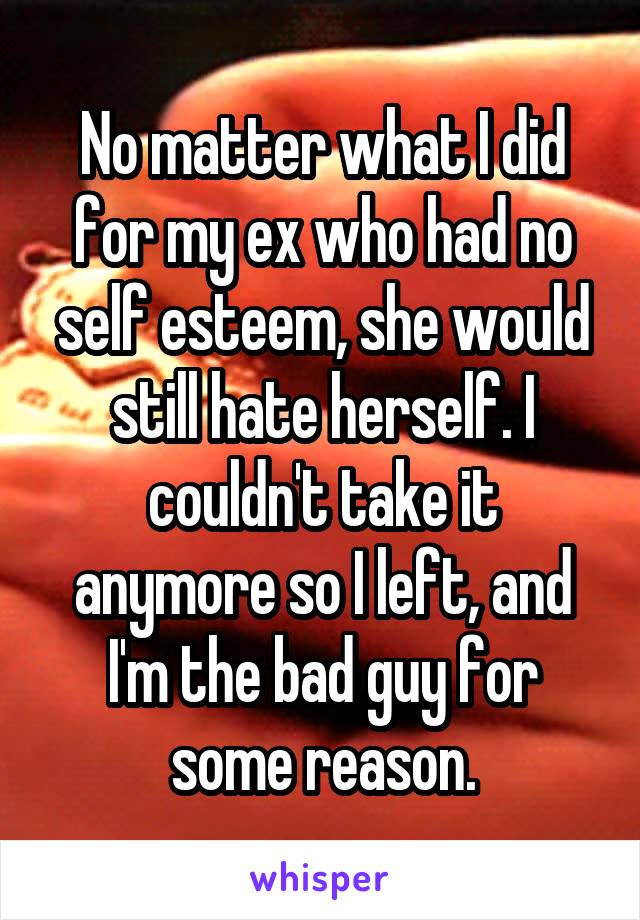 No matter what I did for my ex who had no self esteem, she would still hate herself. I couldn't take it anymore so I left, and I'm the bad guy for some reason.