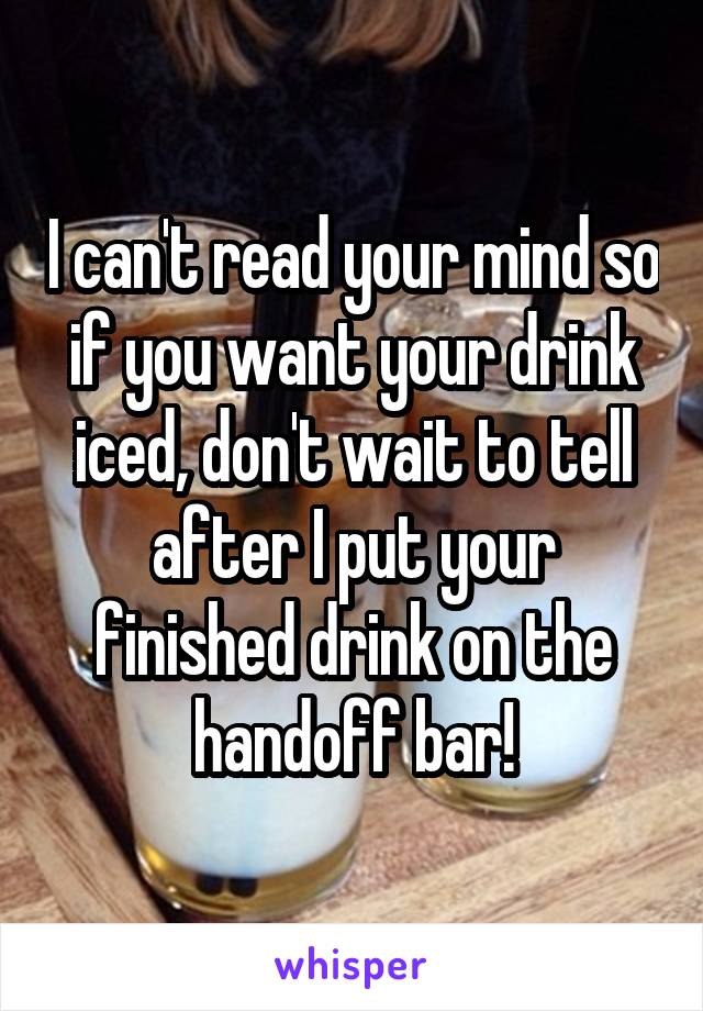 I can't read your mind so if you want your drink iced, don't wait to tell after I put your finished drink on the handoff bar!