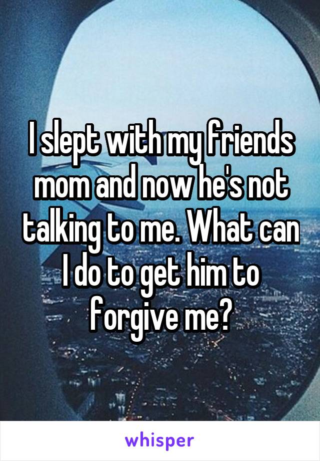 I slept with my friends mom and now he's not talking to me. What can I do to get him to forgive me?