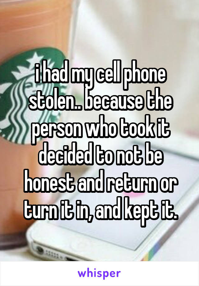 i had my cell phone stolen.. because the person who took it decided to not be honest and return or turn it in, and kept it.