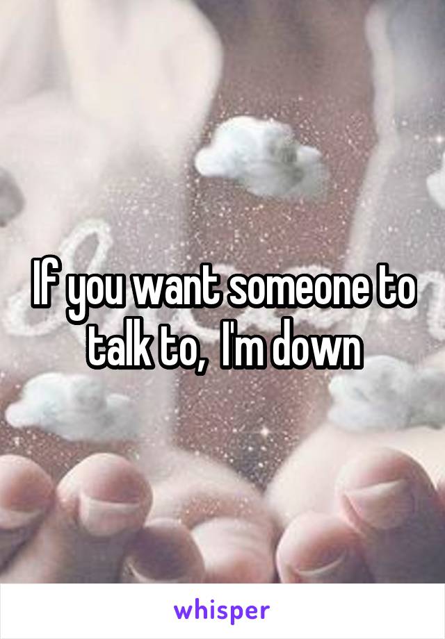 If you want someone to talk to,  I'm down