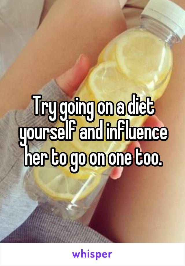 Try going on a diet yourself and influence her to go on one too.