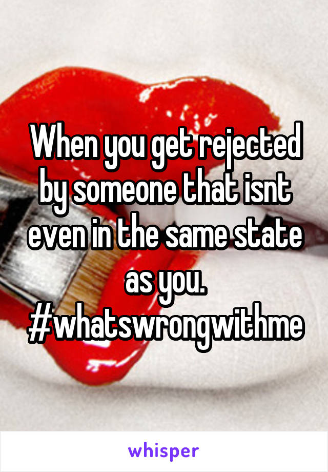 When you get rejected by someone that isnt even in the same state as you. #whatswrongwithme