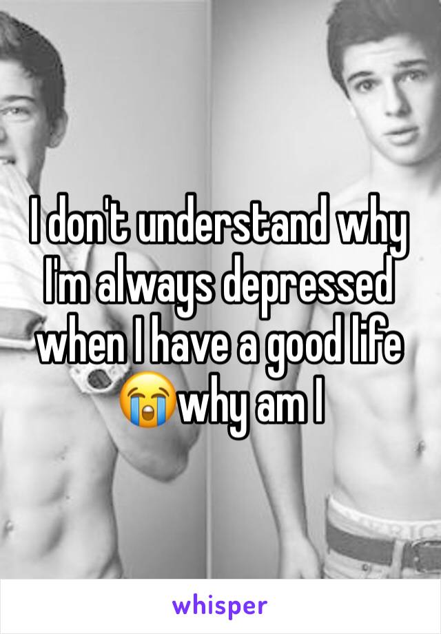 I don't understand why I'm always depressed when I have a good life 😭why am I 