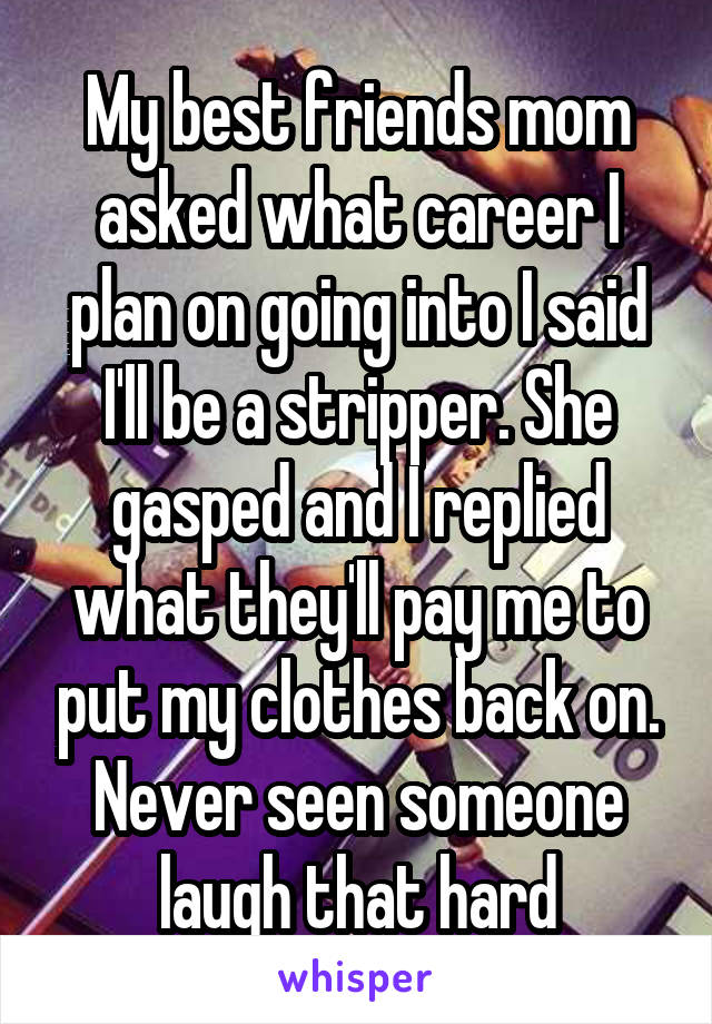 My best friends mom asked what career I plan on going into I said I'll be a stripper. She gasped and I replied what they'll pay me to put my clothes back on. Never seen someone laugh that hard