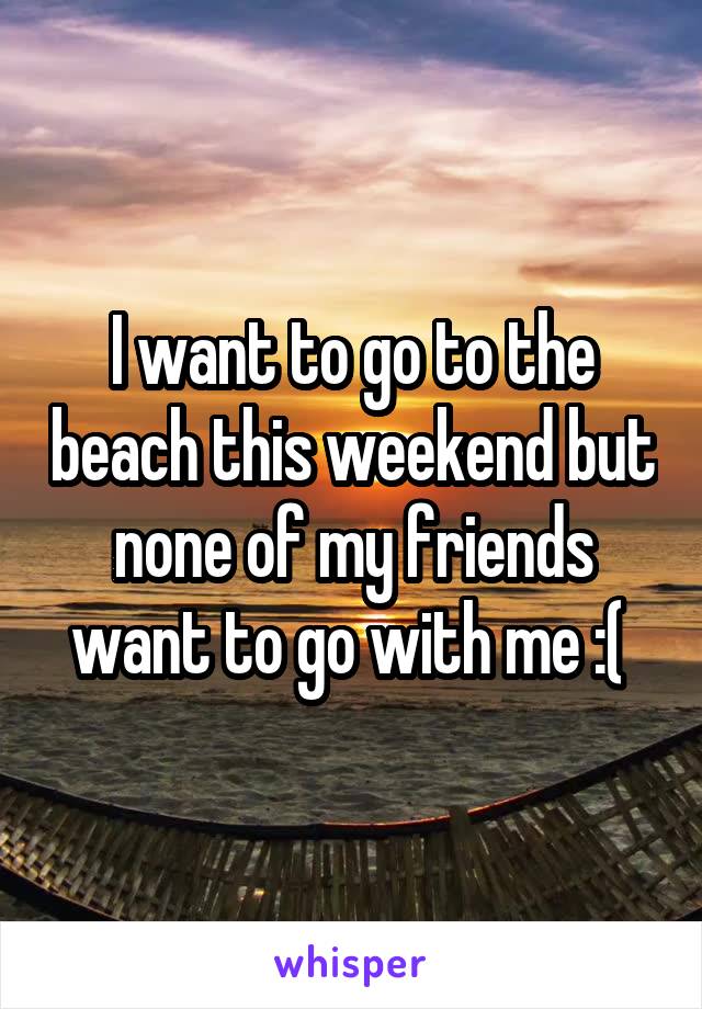 I want to go to the beach this weekend but none of my friends want to go with me :( 