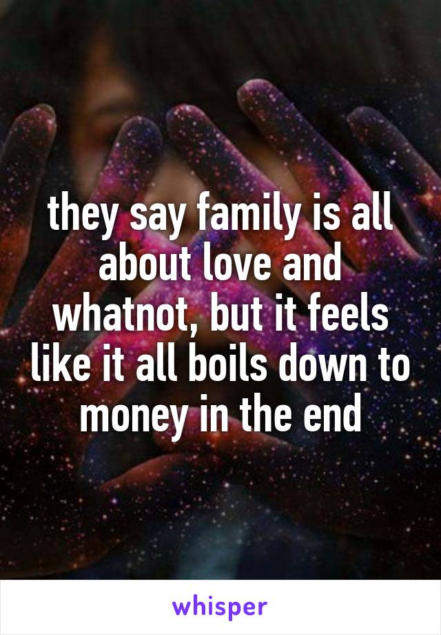 they say family is all about love and whatnot, but it feels like it all boils down to money in the end