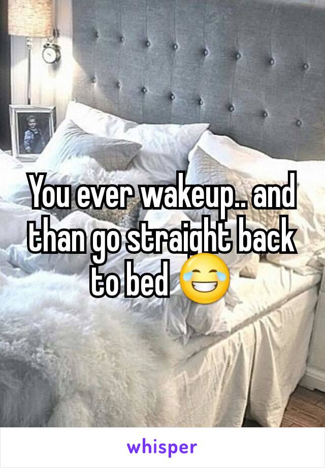 You ever wakeup.. and than go straight back to bed 😂