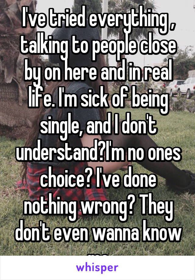 I've tried everything , talking to people close by on here and in real life. I'm sick of being single, and I don't understand?I'm no ones choice? I've done nothing wrong? They don't even wanna know me