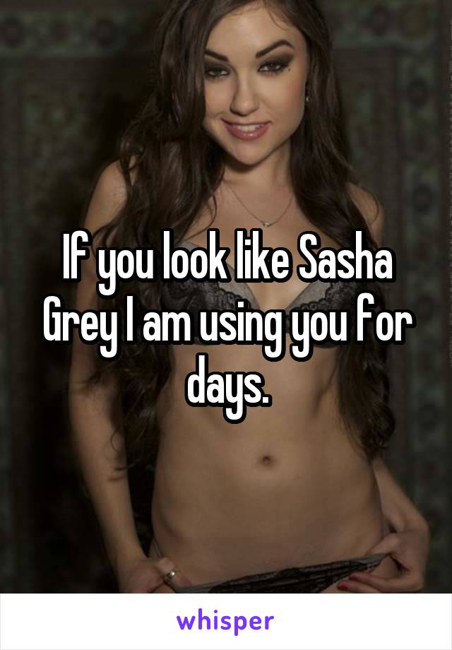 If you look like Sasha Grey I am using you for days.