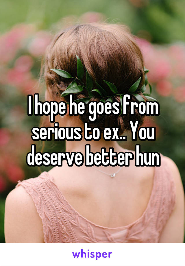 I hope he goes from serious to ex.. You deserve better hun