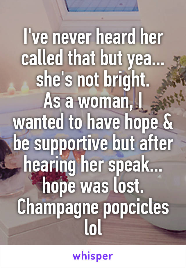 I've never heard her called that but yea... she's not bright.
As a woman, I wanted to have hope & be supportive but after hearing her speak... hope was lost.
Champagne popcicles lol