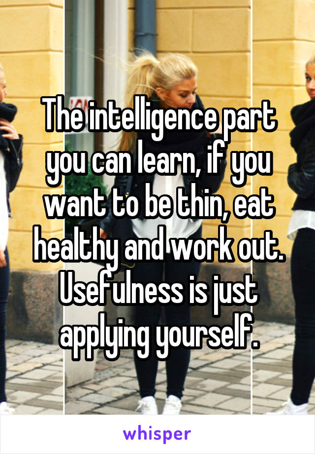 The intelligence part you can learn, if you want to be thin, eat healthy and work out. Usefulness is just applying yourself.