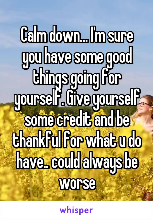 Calm down... I'm sure you have some good things going for yourself. Give yourself some credit and be thankful for what u do have.. could always be worse